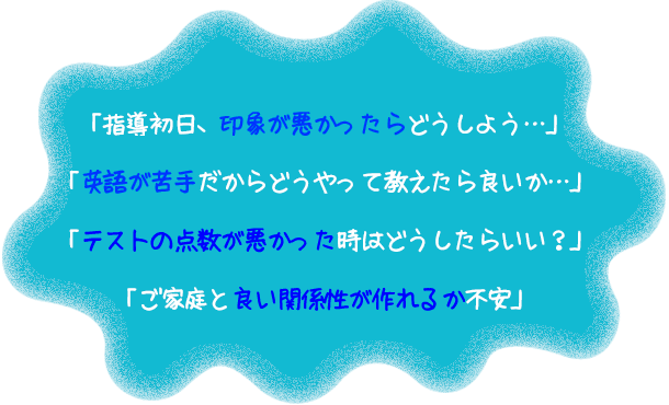 「指導初日、印象が悪かったらどうしよう…」「英語が苦手だからどうやって教えたら良いか…」「テストの点数が悪かった時はどうしたらいい?」「ご家庭と良い関係性が作れるか不安」