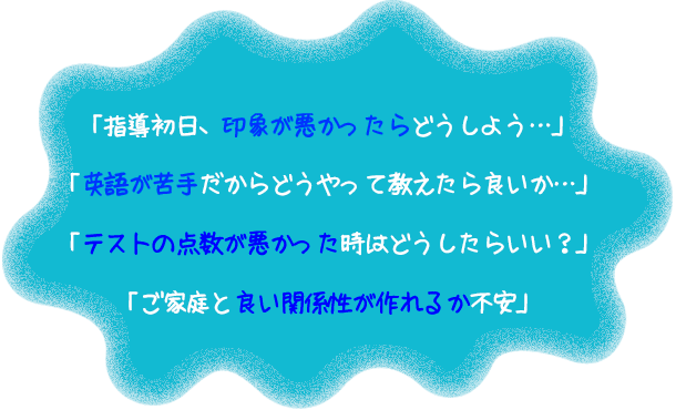 「指導初日、印象が悪かったらどうしよう…」「英語が苦手だからどうやって教えたら良いか…」「テストの点数が悪かった時はどうしたらいい？」「ご家庭と良い関係性が作れるか不安」 